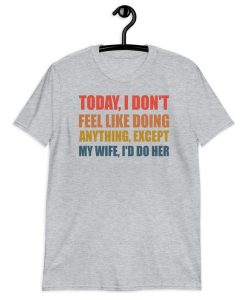 Today I Don't Feel Like Doing Anything Except My Wife I'd Do Her T-Shirt